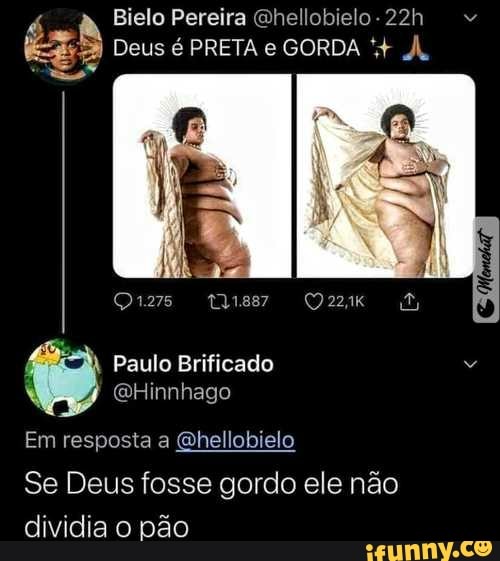 Bielo Pereira Qhellobielo -
É me
Deus é PRETA e GORDA À.
Paulo Brificado
(GHinnhago
Em resposta a Qhellobielo
Se Deus fosse gordo ele não dividia o pão