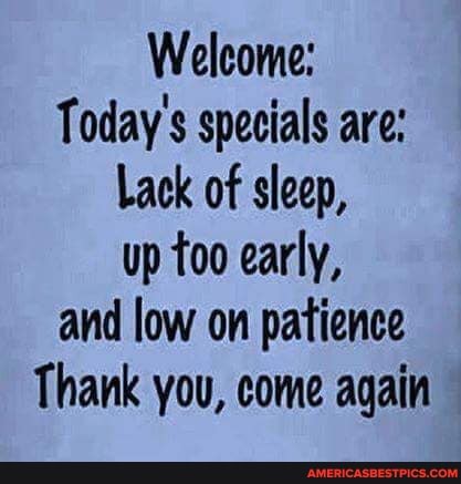 Welcome:
Today's specials are:
Lack of sleep, up too early, and low on patience
Thank you, come again