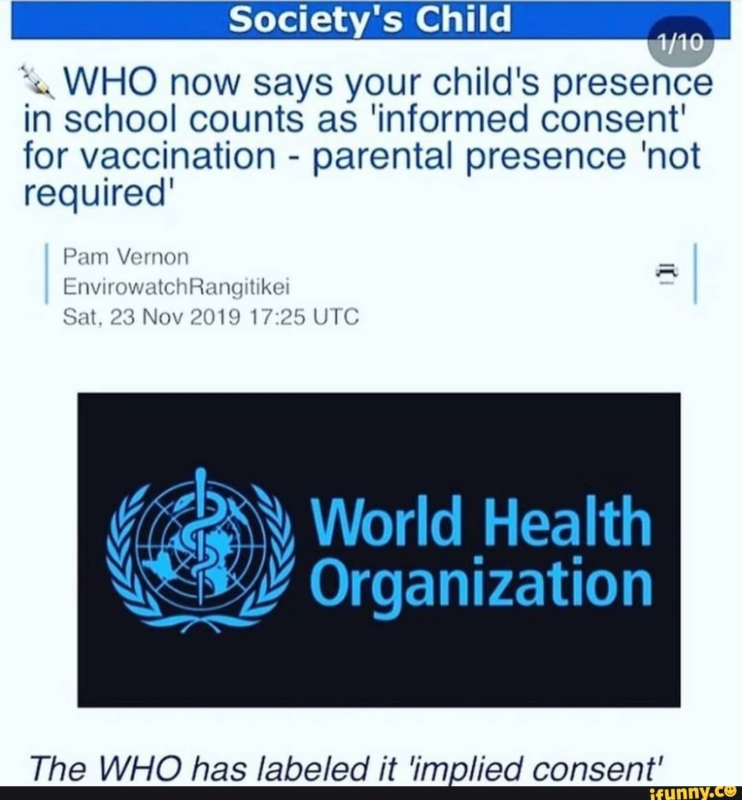 Society's Child I
in WHO now school says counts your child's presence consent in school counts as 'informed consent for vaccination - parental presence 'not required'
Pam Vernon
EnvirowatchRangitikei
Sat, 23 Nov 2019 UTC
Ny World Health
Organization
The WHO has labeled it implied consent'