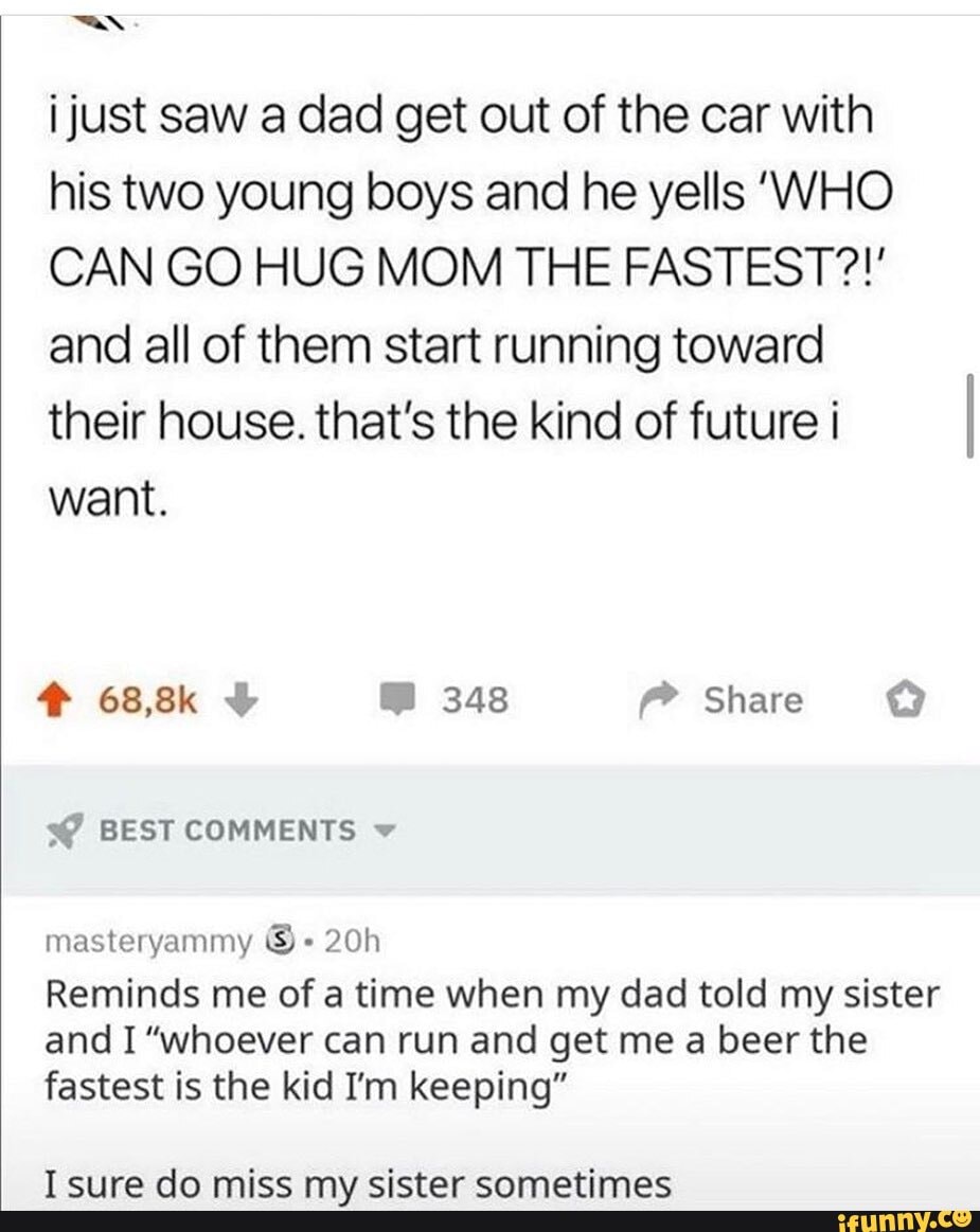i just saw a dad get out of the car with his two young boys and he yells 'WHO CAN GO HUG MOM THE FASTEST?!' and all of them start running toward their house. that's the kind of future i want.
s@ BEST COMMENTS
masteryammy
Reminds me of a time when my dad told my sister and I "whoever can run and get me a beer the fastest is the kid I'm keeping"
Tenroa dn mice my cictar cnnmatimac