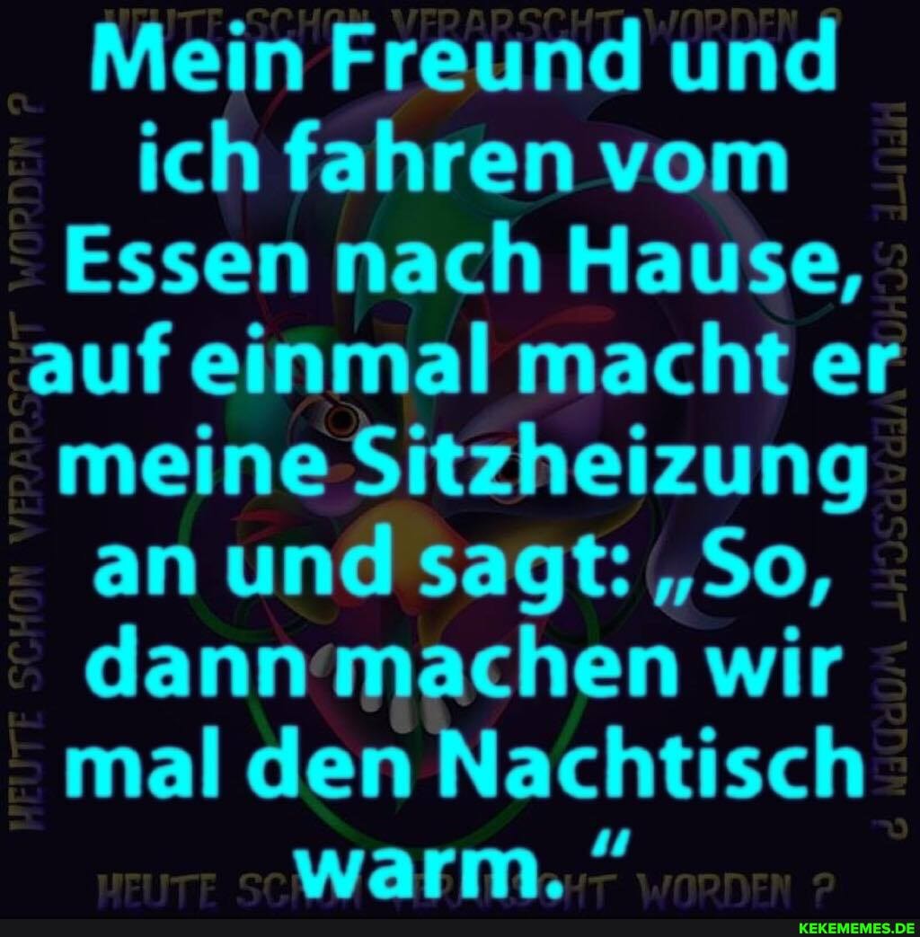 Mein Freund und ich fahren vom
Essen nach Hause, auf einmal macht er meine Sitzheizung an und sagt: "So, dann machen wir mal den Nachtisch warm.
