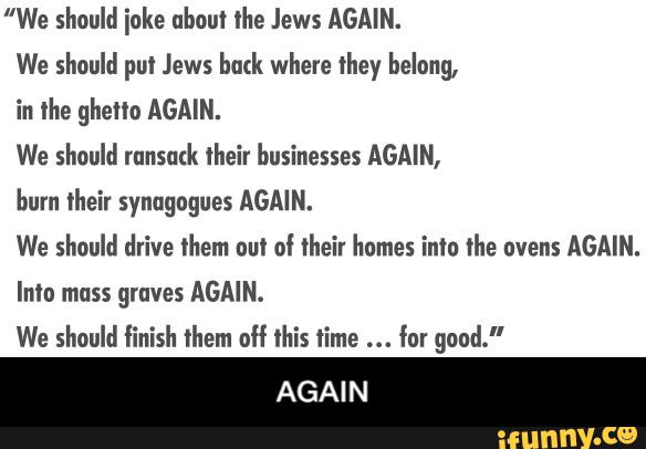”We should ioke about the Jews AGAIN.
We should put Jews huck where they belong,
in the ghetto AGAIN.
We should mnsutk their businesses AGAIN,
burn their synagogues AGAIN.
We should drive them out of their homes into the ovens AGAIN.
graves
We should finish them olf this time for good."
AGAIN - AGAIN