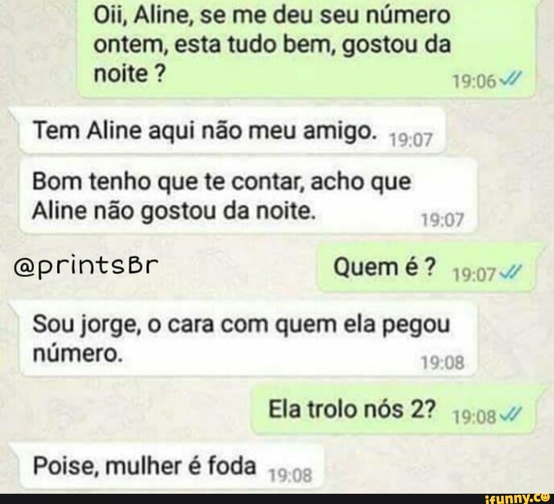 Oii, Aline, se me deu seu número
ontem, esta tudo bem, gostou da
Tem Aline aqui não meu amigo.
5,97
Bom tenho que te contar, acho que
Aline não gostou da noite.
Sou jorge, o cara com quem ela pegou
número.
19:08
Ela trolo nós 2? jo.99.v
Poise, mulher é foda