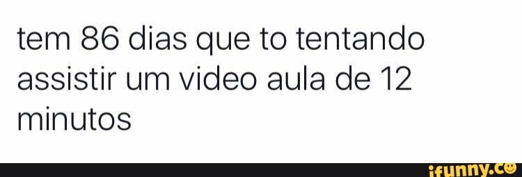 tem 86 dias que to tentando
assistir um video aula de 12
minutos