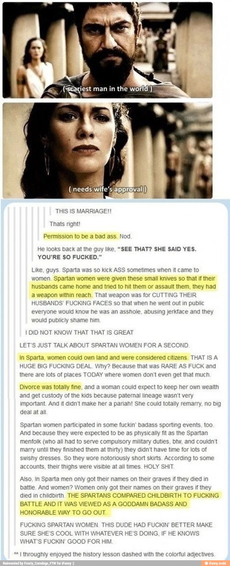 e "staçiest man in the world)
a
THIS IS MARRIAGE!!
He looks back at the guy like, "SEE THAT? SHE SAID YES.
YOU'RE SO FUCKED."
Like, guys. Sparta was so kick ASS sometimes when it came to
women. Spartan women were given these small knives so that if their
husbands came home and tried to hit them or assault them, they had
a weapon within reach. That weapon was for CUTTING THEIR
HUSBANDS' FUCKING FACES so that when he went out in public
would know he was an asshole, abusing jerkface and they ever
would publicly shame him
I DID NOT KNOW THAT THAT IS GREAT
LET'S JUST TALK ABOUT SPARTAN WOMEN FOR A SECOND
In Sparta, women could own land and were considered citizens. THAT ISA
HUGE BIG F DEAL. Why? Because that was RARE AS FUCK and
there are lots of places TODAY where women don't even get that much
Divorce was totally fine, and a woman could expect to keep her own wealth
and get custody of the kids because paternal lineage wasn't very
important. And it didn't make her a pariah! She could totally remarry, no big
deal at all
Spartan women participated in some fuckin' badass sporting events, too
And because they were expected to be as physically fit as the Spartan
menfolk (who all had to serve compulsory military duties, btw, and couldn't
marry until they finished them at thirty) they didn't have time for lots of
swishy dresses. So they wore notoriously short skirts. According to some
