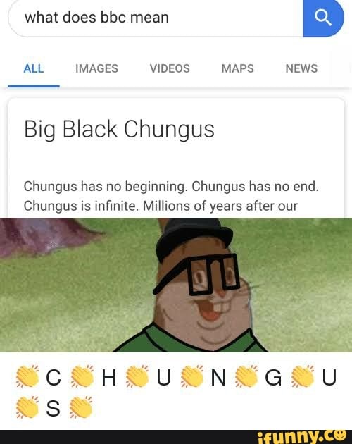 what does bbc mean
ALL IMAGES VIDEOS MAPS NEWS
Big Black Chungus
Chungus has no beginning. Chungus has no end.
Chungus is infinite. Millions of years after our