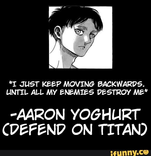 JUST KEEP MOVING BACKWARDS.
UNTIL ALL MY ENEMIES DESTROY ME"
-AARON YOGHURT CDEFEND ON TITAN)