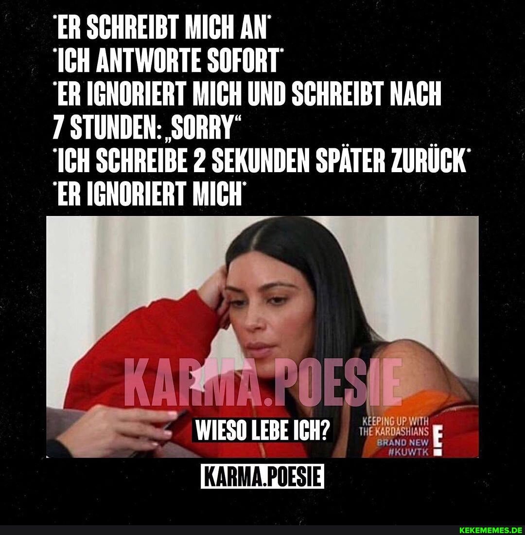 ER SCHREIBT MICH AN'
ICH ANTWORTE SOFORT ER IGNORIERT MICH UND SCHREIBT NACH
7 STUNDEN: SORRY"
ICH SCHREIBE 2 SEKUNDEN SPÄTER ZURÜCK
ER IGNORIERT MICH
WIESO LEBE ICH?
KARMA.POESIE
BRAND NE