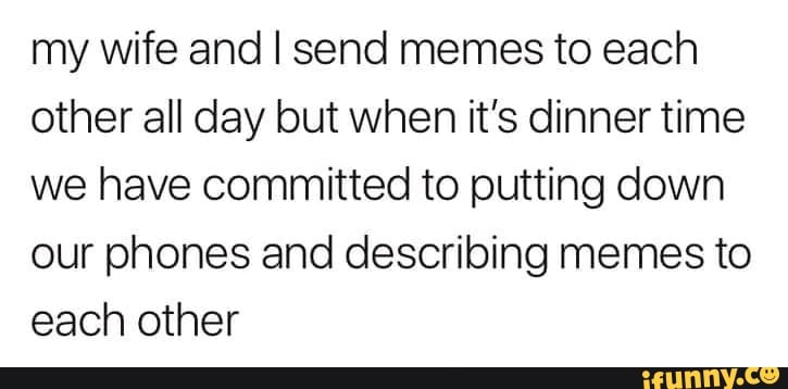 my wife and I send memes to each
other all day but when it's dinner time
we have committed to putting down
our phones and describing memes to
each other