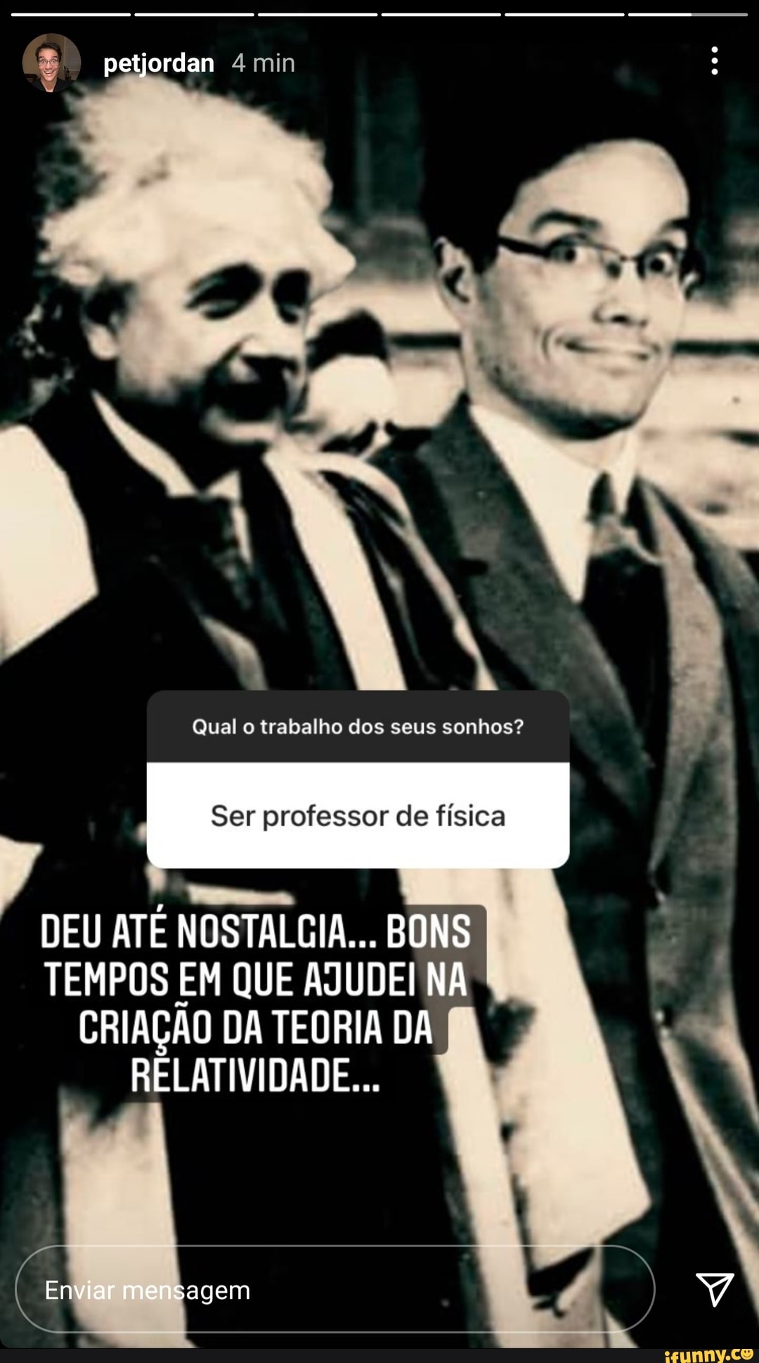 petjordan min
Qual o trabalho dos seus sonhos?
Ser professor de física
DEU ATE NOSTALGIA... BONS TEMPOS EM QUE AJUDEI NA CRIAÇÃO DA TEORIA DA RELATIVIDADE...
Enviar mensagem