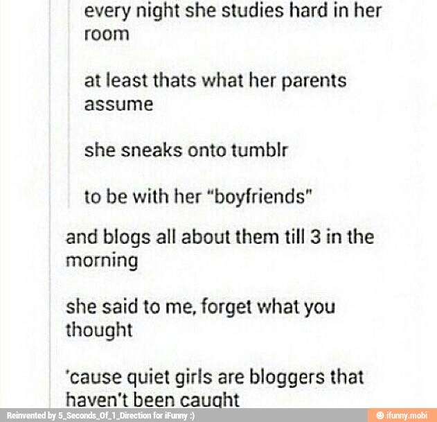 every night she studies hard in her
room
at least thats what her parents
assume
she sneaks onto tumblr
and blogs all about them till 3 in the
morning
she said to me, forget what you
thought
"cause quiet girls are bloggers that
haven't been cauaht