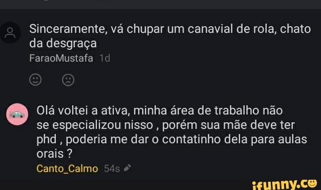 Sinceramente, vá chupar um canavial de rola, chato da desgraça
FaraoMustafa
Olá voltei a ativa, minha área de trabalho não
se especializou nisso , porém sua mãe deve ter phd, poderia me dar o contatinho dela para aulas orais ?
Canto Calmo