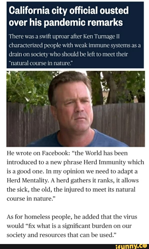 California city official ousted
over his pandemic remarks
There was a
swift uproar after Ken Turnage II
characterized people with weak immune systems as a
drain on society who should be left to meet their
"natural course in nature."
He wrote on
Facebook: "the World has been
introduced to a new phrase Herd Immunity which
is a
good one. In my opinion we
need pta
Herd Mentality. A herd gathers it ranks, it allows
the sick, the old, the injured to meet its natural
course in nature."
As for homeless people, he added that the virus
would "fix what is a
significant burden on our
society and resources that can be used."