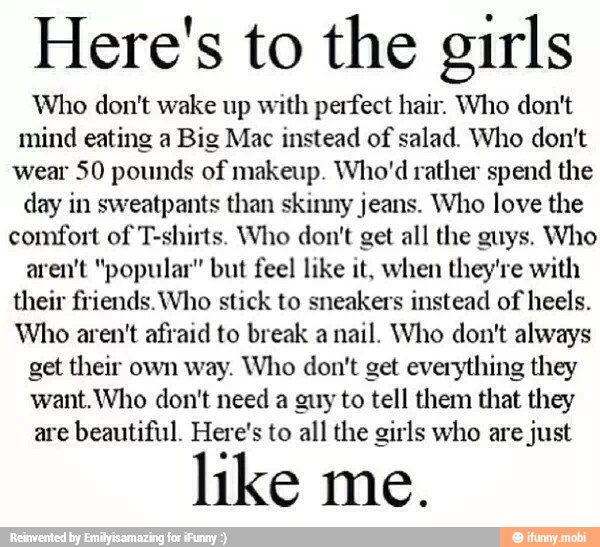 Here's to the girls
Who don't wake up with perfect hair. Who don't
mind eating a Big Mac instead of
salad. Who don't
wear 50 pounds of makeup. Who'd rather spend the
day in sweatpants than skinny jeans. Who love the
comfort of T-shirts. Who don't get all the guys. Who
aren't "popular" but feel like it, when they're with
their friends. Who stick to sneakers instead of heels.
Who aren't afraid to break a
nail. Who don't always
get their own way. Who don't get everything they
want.Who don't need a guy to tell them that they
are
beautiful. Here's to all the girls who are
just
like me.