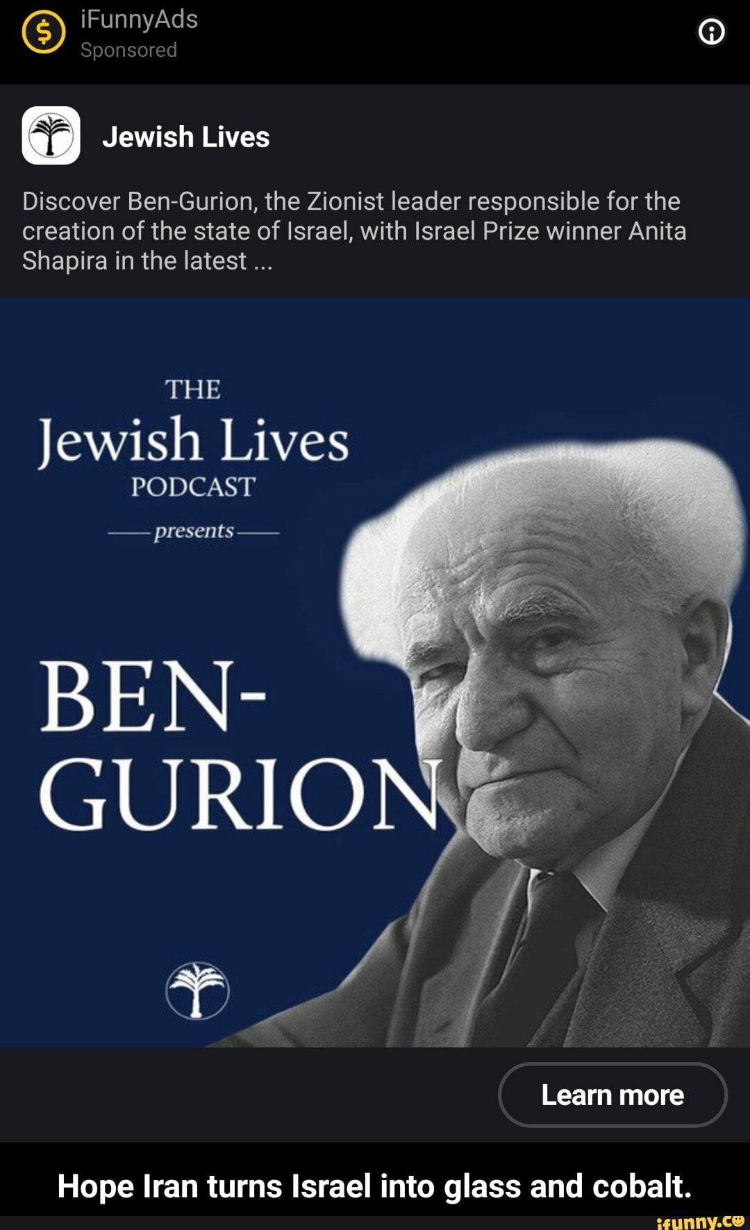 G) iFunnyAds Sponsored
Sponsored
Jewish Lives
Discover Ben-Gurion, the Zionist leader responsible for the creation of the state of Israel, with Israel Prize winner Anita
Shapira in the latest
THE
Jewish Lives
PODCAST
presents
BEN-
GURIO
Learn more
Hope Iran turns Israel into glass and cobalt. - Hope Iran turns Israel into glass and cobalt.