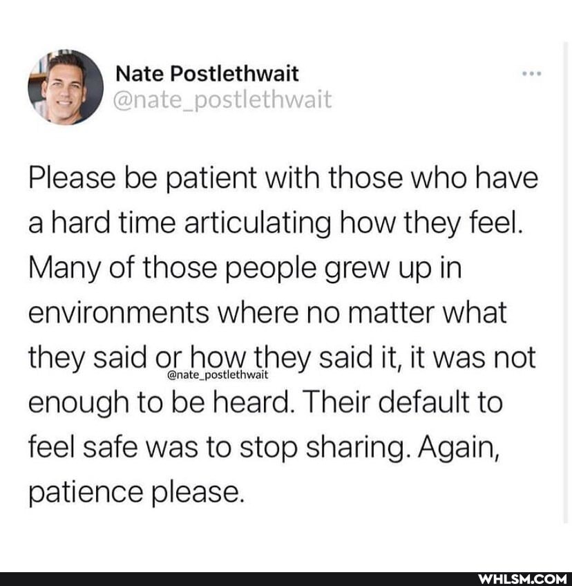Nate Postlethwait
@nate post ethwait
Please be patient with those who have a hard time articulating how they feel.
Many of those people grew up in environments where no matter what they said or how they said it, it was not enough to be heard. Their default to feel safe was to stop sharing. Again,
patience please.