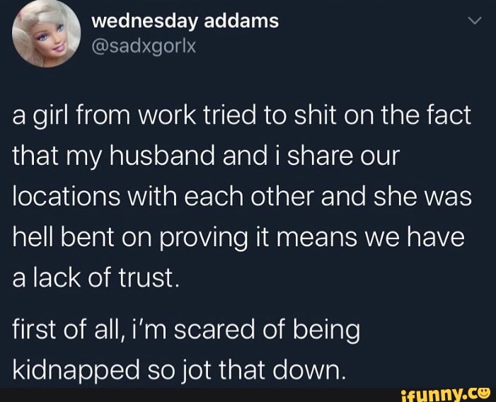 wednesday addams
@sadxgorIx a girl from work tried to shit on the fact that my husband and i share our locations with each other and she was
hell bent on proving it means we have a lack of trust.
first of all, i'm scared of being kidnapped so jot that down.
