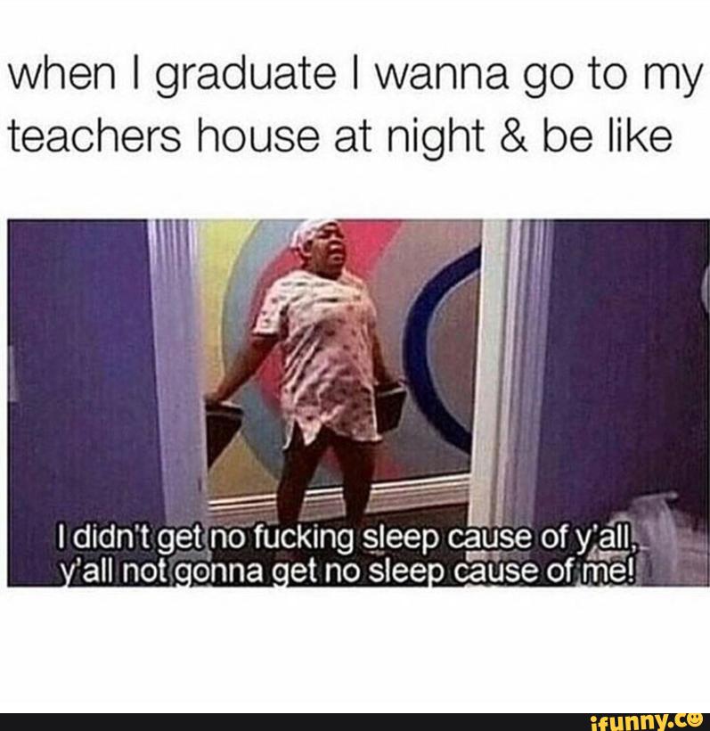 when I graduate I wanna go to my teachers house at night & be like I dl...