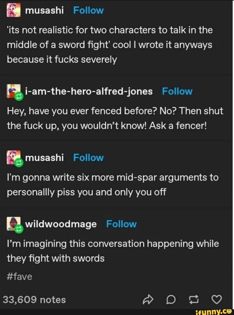 'its not realistic for two characters to talk in the middle of a sword fight' cool I wrote it anyways because it fucks severely
i-am-the-hero-alfred-jones Follow
Hey, have you ever fenced before? No? Then shut the fuck up, you wouldn't know! Ask a fencer!
musashi Follow
I'm gonna write six more mid-spar arguments to personallly piss you and only you off
I'm imagining this conversation happening while they fight with swords
#fave
33,609 notes
