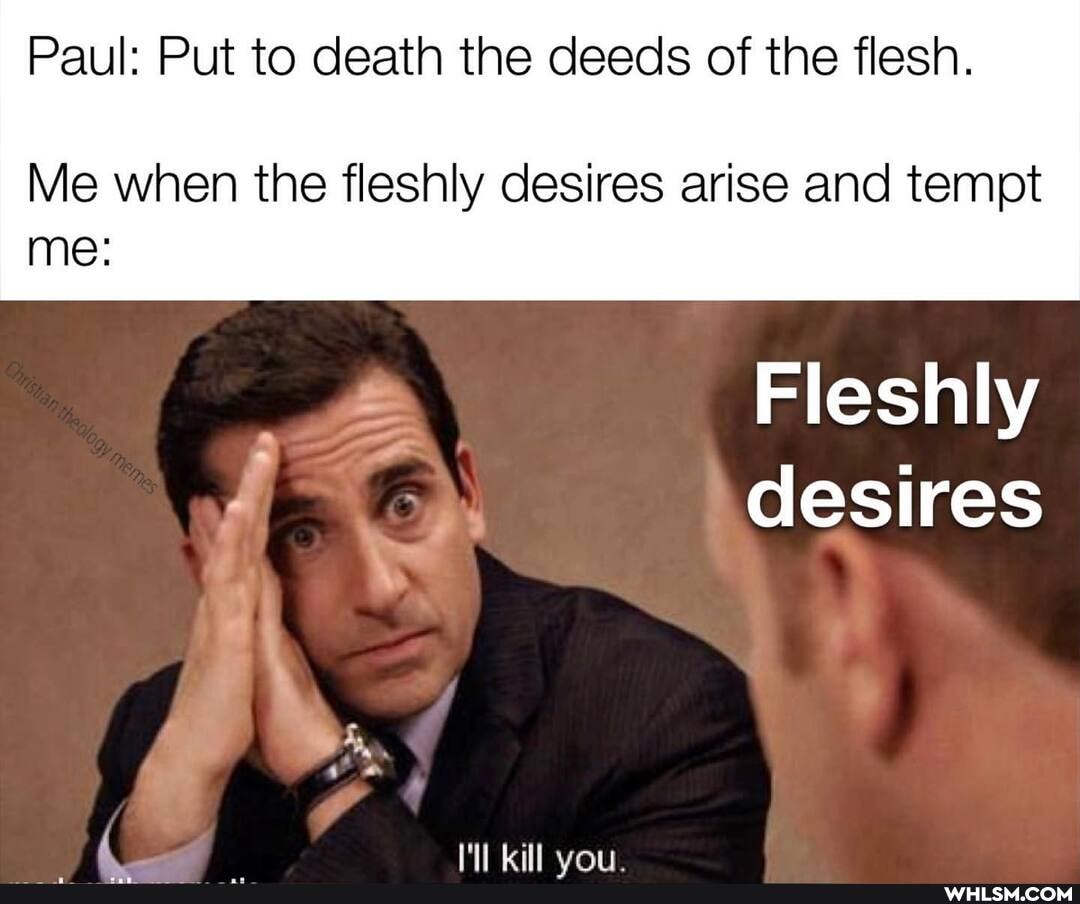 Paul: Put to death the deeds of the flesh.
Me when the fleshly desires arise and tempt
me:
Fleshly desires
4 _ kill van