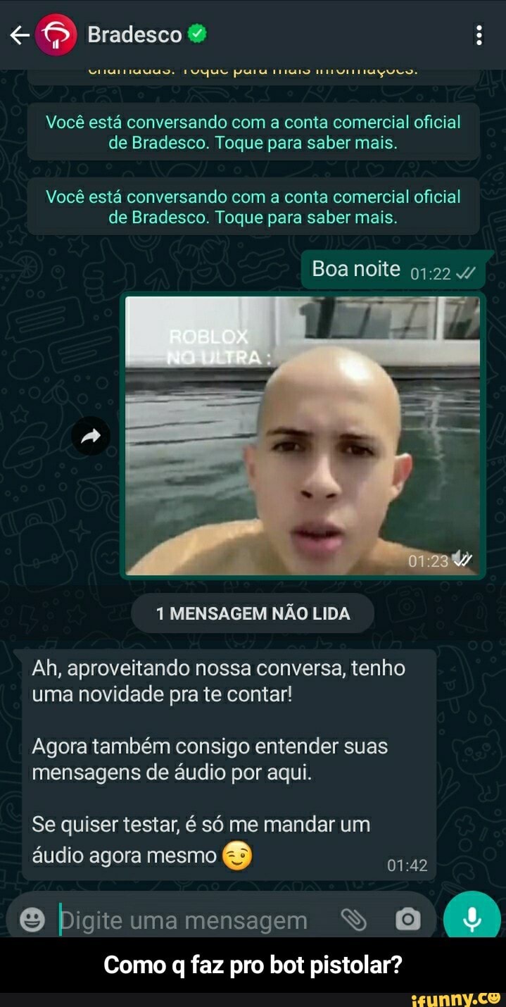 Bradesco &
Você está conversando com a conta comercial oficial de Bradesco. Toque para saber mais.
Você está conversando com a conta comercial oficial de Bradesco. Toque para saber mais.
ROBLOX
Boa noite
1 MENSAGEM NÃO LIDA
Ah, aproveitando nossa conversa, tenho uma novidade pra te contar!
Agora também consigo entender suas mensagens de áudio por aqui.
Se quiser testar, é só me mandar um
áudio agora mesmo
O bigiteumamensagem S O Como q faz pro bot pistolar? - Como q faz pro bot pistolar?