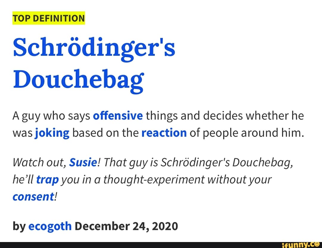ToP DEFINITION Schrodinger's
Douchebag
A guy who says offensive things and decides whether he was joking based on the reaction of people around him.
Watch out, Susie! That guy is Schrodinger's Douchebag, he'll trap you in a thought-experiment without your consent!
by ecogoth December 24, 2020