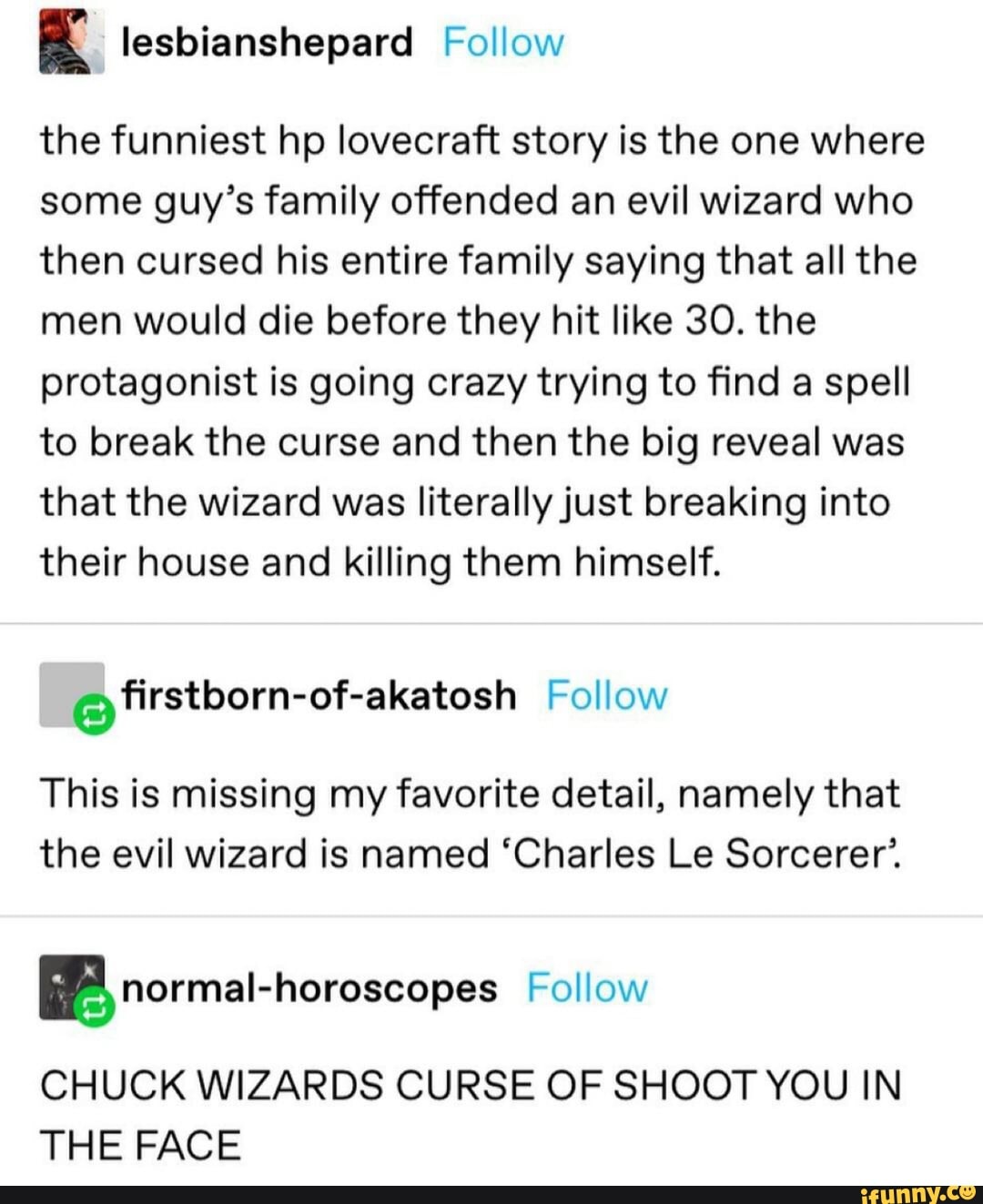 lesbianshepard Follow
the funniest hp lovecraft story is the one where some guy's family offended an evil wizard who then cursed his entire family saying that all the men would die before they hit like 30. the protagonist is going crazy trying to find a spell to break the curse and then the big reveal was that the wizard was literally just breaking into their house and killing them himself.
@ firstborn-of-akatosh Follow
This is missing my favorite detail, namely that the evil wizard is named 'Charles Le Sorcerer'.
BB normal-horoscopes Follow
CHUCK WIZARDS CURSE OF SHOOT YOU IN THE FACE