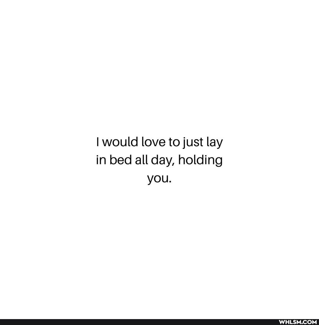 I would love to just lay in bed all day, holding you.