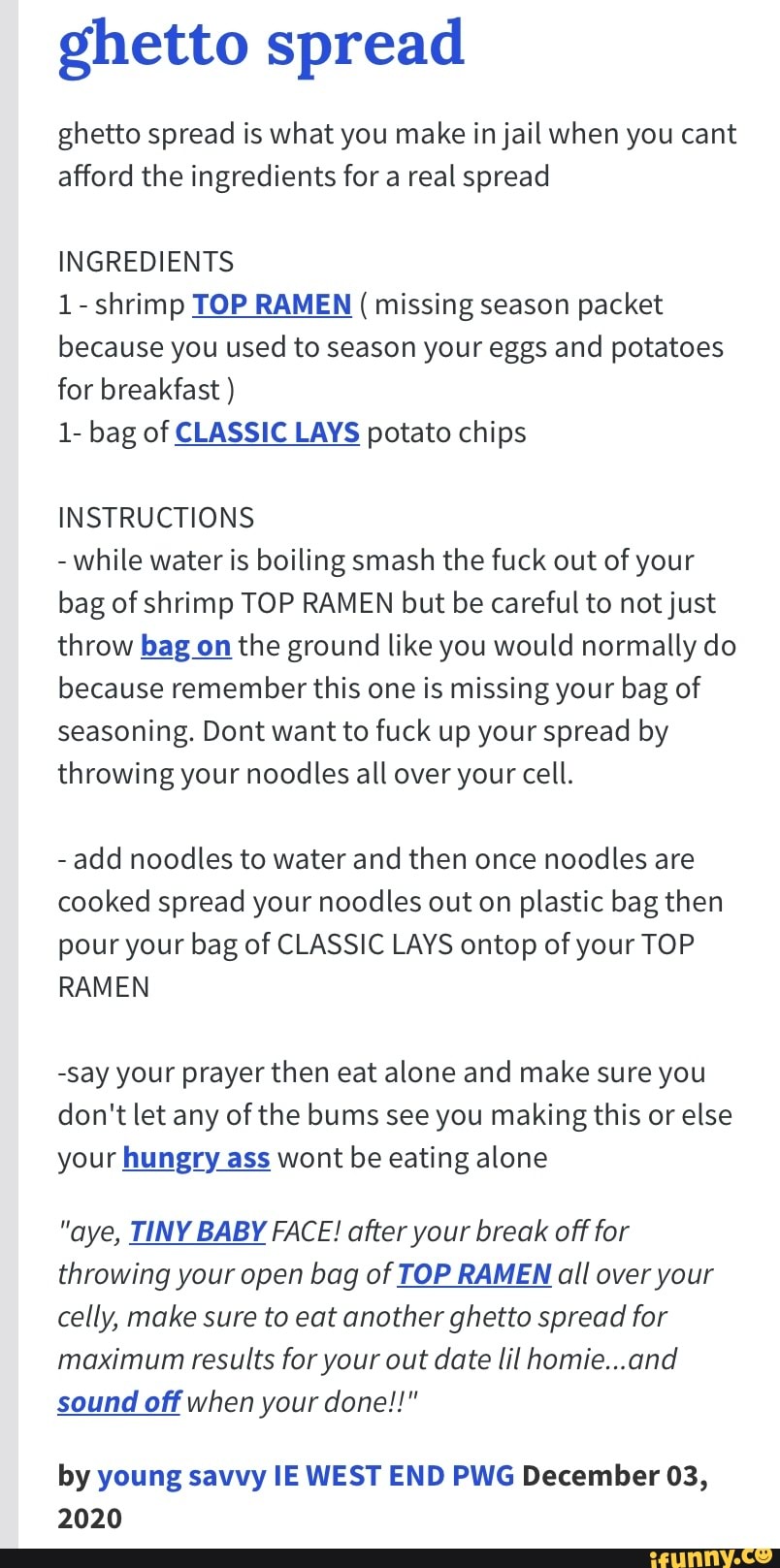 ghetto spread
ghetto spread is what you make in jail when you cant afford the ingredients for a real spread
INGREDIENTS
1- shrimp TOP RAMEN ( missing season packet because you used to season your eggs and potatoes for breakfast )
1- bag of CLASSIC LAYS potato chips
INSTRUCTIONS
- while water is boiling smash the fuck out of your bag of shrimp TOP RAMEN but be careful to not just throw bag on the ground like you would normally do because remember this one is missing your bag of seasoning. Dont want to fuck up your spread by throwing your noodles all over your cell.
- add noodles to water and then once noodles are cooked spread your noodles out on plastic bag then pour your bag of CLASSIC LAYS ontop of your TOP RAMEN
-say your prayer then eat alone and make sure you don't let any of the bums see you making this or else your hungry ass wont be eating alone
"aye, TINY BABY FACE! after your break off for throwing your open bag of TOP RAMEN all over your celly, make sure to eat another ghetto spread for maximum results for your out date lil homie...and sound off when your done!!"
by young savvy IE WEST END PWG December 03,
2020