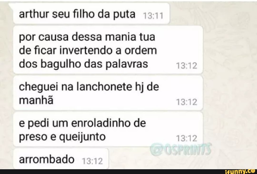arthur seu filho da puta
por causa dessa mania tua de ficar invertendo a ordem dos bagulho das palavras
cheguei na lanchonete hj de manhã
e pedi um enroladinho de preso e queijunto
arrombado