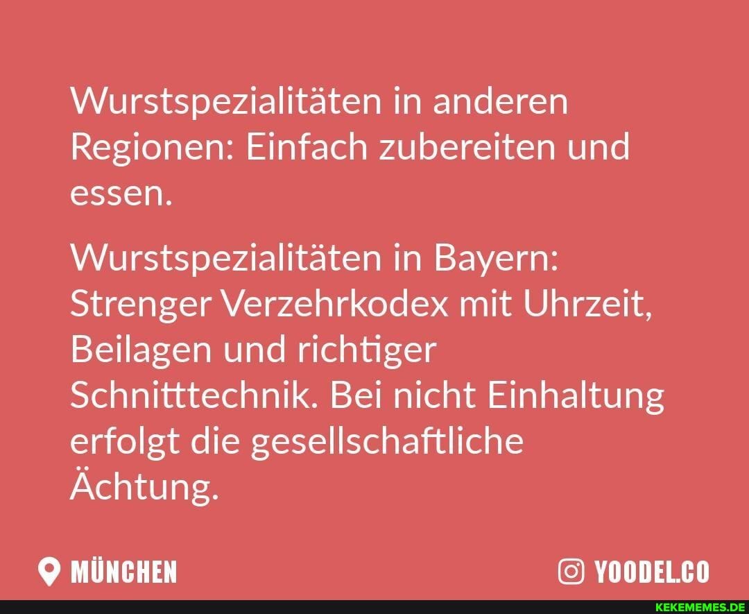 Wurstspezialitäten in anderen
Regionen: Einfach zubereiten und essen.
Wurstspezialitäten in Bayern:
Strenger Verzehrkodex mit Uhrzeit,
Beilagen und richtiger
Schnitttechnik. Bei nicht Einhaltung erfolgt die gesellschaftliche
Ächtung.
MÜNCHEN YOODEL.CO