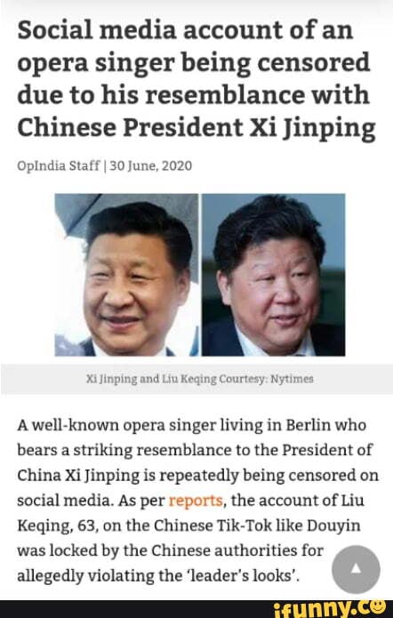 Social media account of an
opera singer being censored due to his resemblance with
Chinese President Xi Jinping
OpIndia Staff I 30 June, 2020
Xi Jinping and Liu Keqing Courtesy: Nytimes
A well-known opera singer living in Berlin who bears a striking resemblance to the President of
China Xi Jinping is repeatedly being censored on social media. As per reports, the account of Liu
Keqing, 63, on the Chinese Tik-Tok like Douyin was locked by the Chinese authorities for allegedly violating the 'leader's looks'.