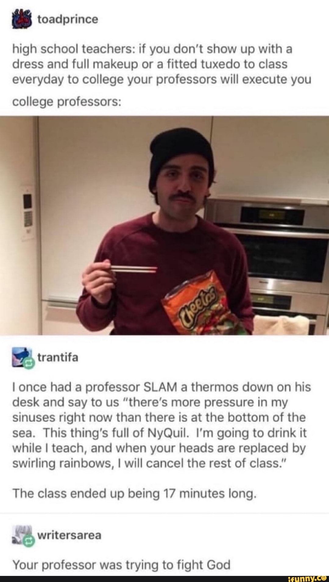 high school teachers: if you don't show up with a dress and full makeup or a fitted tuxedo to class everyday to college your professors will execute you
college professors:
I once had a professor SLAM a thermos down on his desk and say to us "there's more pressure in my sinuses right now than there is at the bottom of the sea. This thing's full of NyQuil. I'm going to drink it while I teach, and when your heads are replaced by swirling rainbows, I will cancel the rest of class."
The class ended up being 17 minutes long.
writersarea
Your professor was trying to fight God