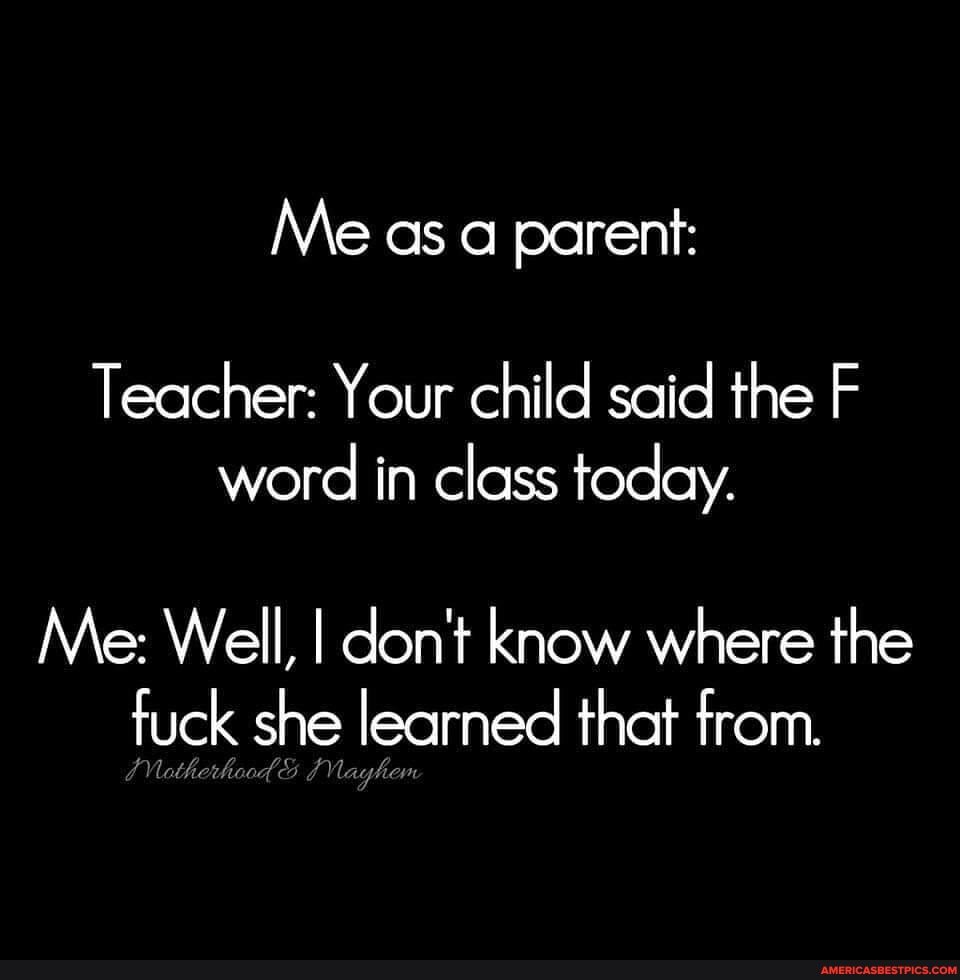 Me as a parent:
Teacher: Your child said the F
word in class today.
Me: Well, I don't know where the fuck she learned that from.