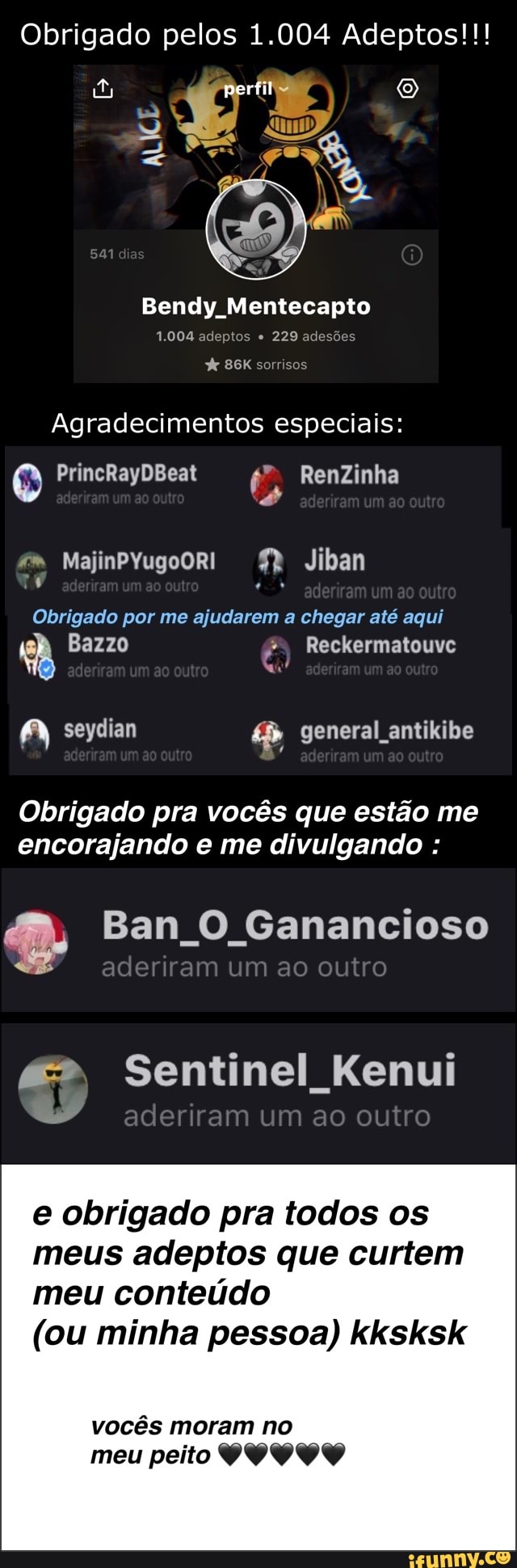 Obrigado pelos 1.004 Adeptos!!!
Bendy Mentecapto
1.004 adeptos 229 adesões
X
Agradecimentos especiais:
Obrigado por me ajudarem a chegar até aqui
Nan!
A seydian general_antikibe
Obrigado pra vocés que estao me
encorajando e me divulgando De Ban O Ganancioso