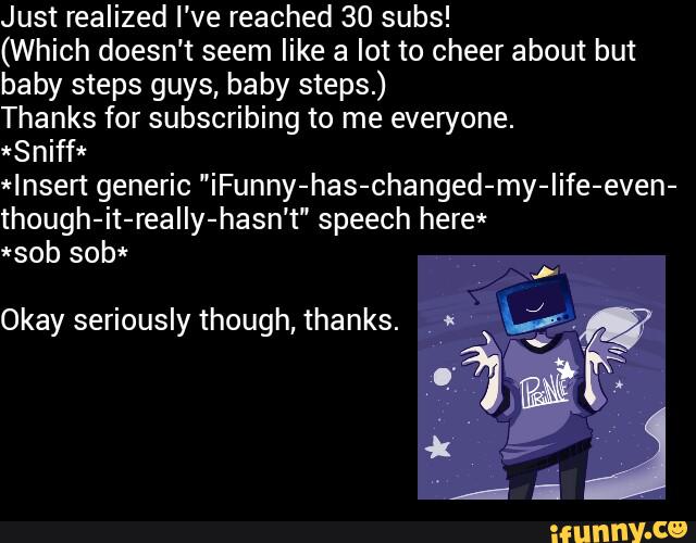Just realized I've reached 30 subs!
(Which doesn't seem like a lot to cheer about but
baby steps guys, baby steps.)
Thanks for subscribing to me everyone.
*Sniff*
*Insen generic "iFunny-has-changed-my-Iife-even-
though-it-realIy-hasn't" speech here*
*sob sob*
!*
Okayseriouslythough,thanks. ”« ªi