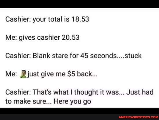 Cashier: your total is 18.53
Me: gives cashier 20.53
Cashier: Blank stare for 45 seconds....stuck
Me: just give me $5 back...
Cashier: That's what I thought it was... Just had to make sure... Here you go