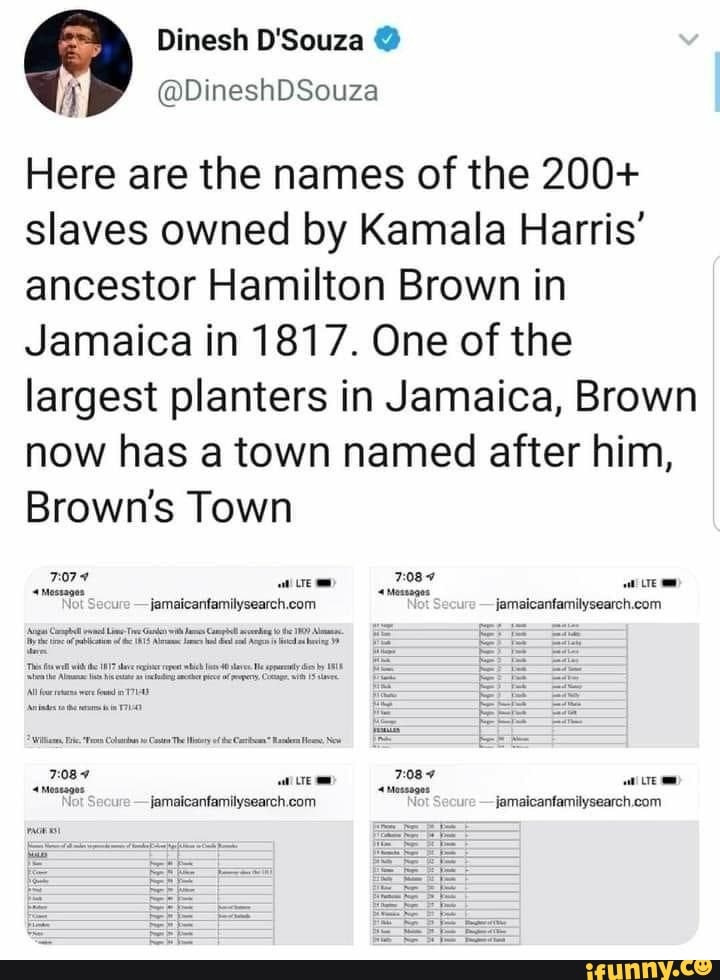 Dinesh
@DineshDSouza
Here are the names of the 200+ slaves owned by Kamala Harris' ancestor Hamilton Brown in
Jamaica in 1817. One of the largest planters in Jamaica, Brown now has a town named after him,
Brown's Town
femaicartamndysearch com
CD