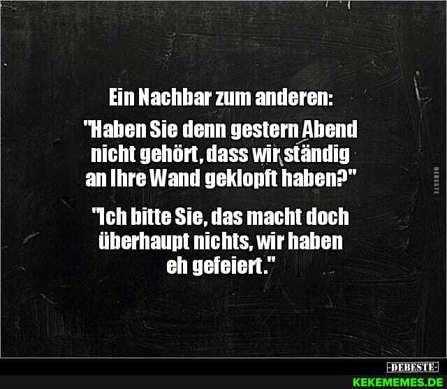 Ein Nachhar zum anderen:
"Haben Sie denn gestern Abend nicht gehört, dass wir ständig an Ihre Wand geklopft hahen?"
"Ich bitte Sie, das macht doch überhaupt nichts, wir haben eh gefeiert."
