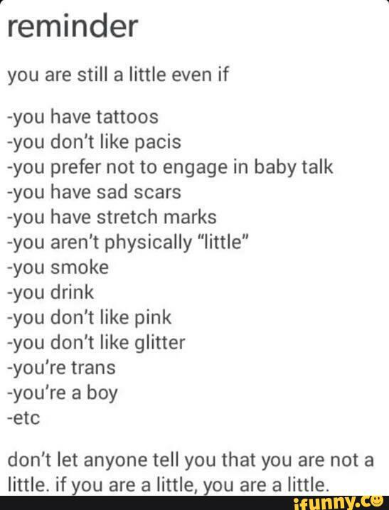 reminder
you are still a little even if
-you have tattoos
-you don't like pacis
-you prefer not to engage in baby talk
«you have sad scars
-you have stretch marks
-you aren't physically "little"
-you smoke
-you drink
-you don't like pink
-you don't like glitter
-you‘re trans
-you're a boy
-etc
don't let anyone tell you that you are not a
little, if you are a little, you are a little.