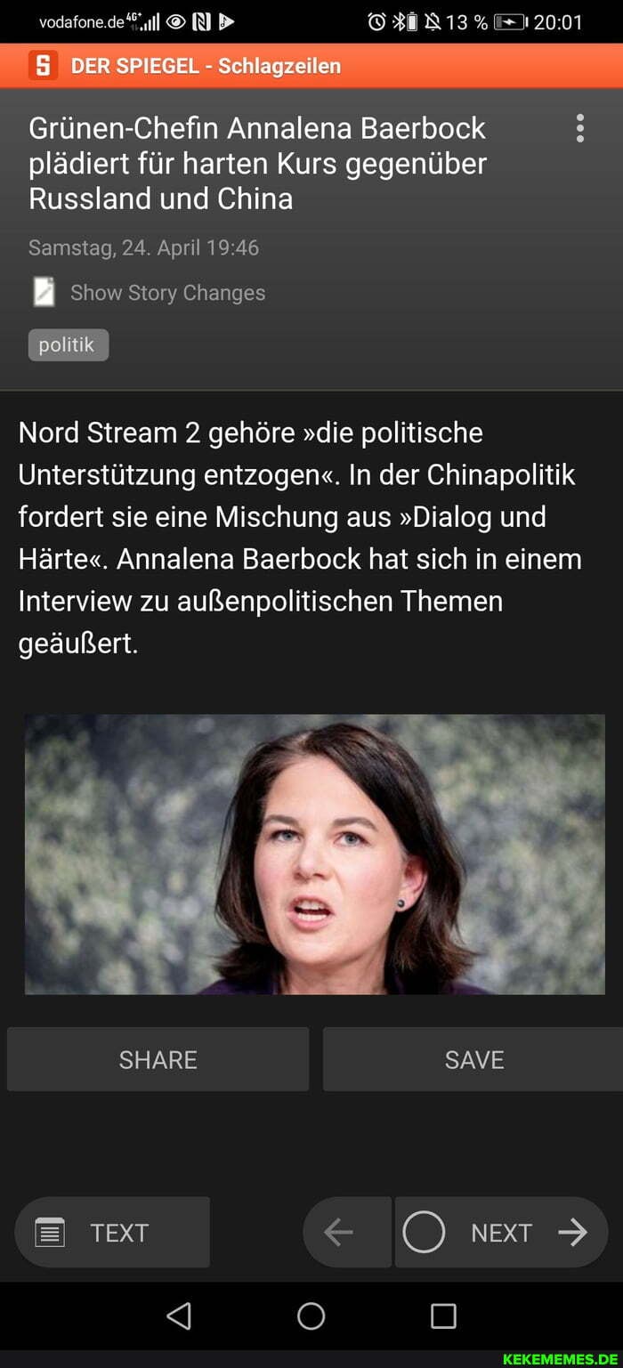 vodafons.de
5 DER SPIEGEL - Schlagzeilen
Grünen-Chefin Annalena Baerbock plädiert für harten Kurs gegenüber
Russland und China
Samstag, 24. April
Show Story Changes
Nord Stream 2 gehöre "die politische
Unterstützung entzogen". In der Chinapolitik fordert sie eine Mischung aus "Dialog und
Härte". Annalena Baerbock hat sich in einem
Interview zu außenpolitischen Themen
geäußert.
IN SHARE SAVE
Text