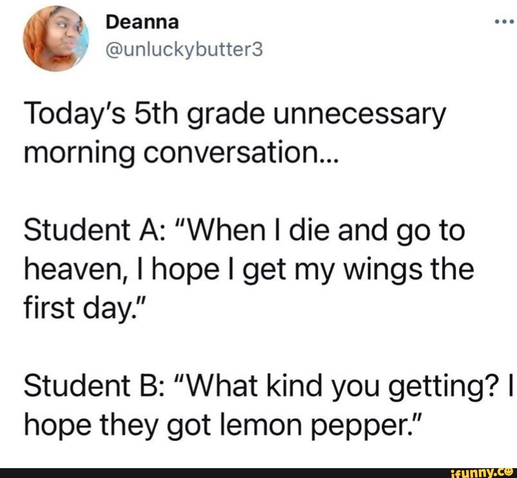 Today's Sth grade unnecessary morning conversation...
Student A: "When I die and go to heaven, I hope I get my wings the first day."
Student B: "What kind you getting? I hope they got lemon pepper."