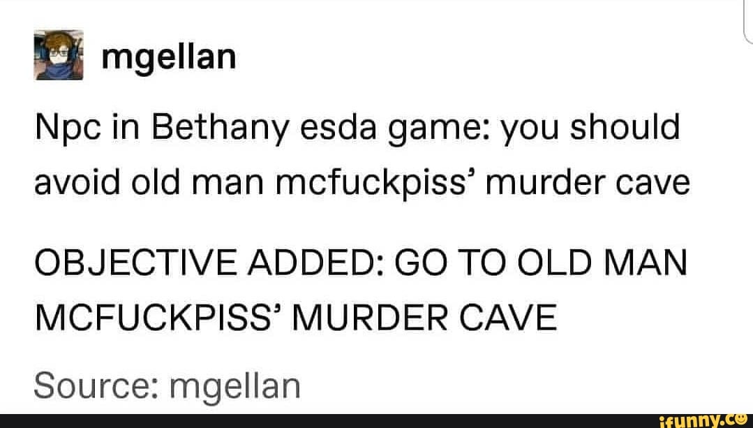 magellan
Npc in Bethany esda game: you should avoid old man mcfuckpiss' murder cave
OBJECTIVE ADDED: GO TO OLD MAN MCFUCKPISS' MURDER CAVE
Source: mgellan