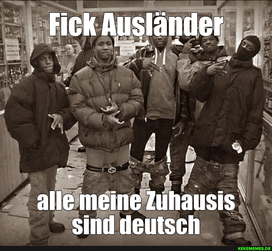 Fick Ausländer
alle meine Zuhausis sind deutsch