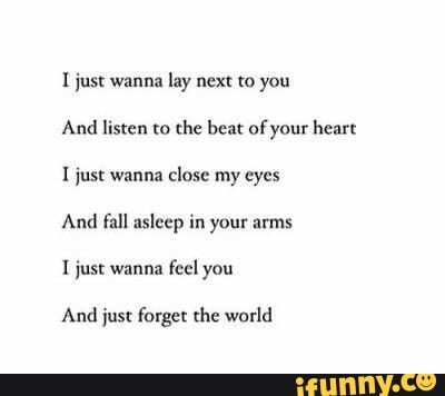 I just wanna lay next to you
And listen to the beat of your heart
I just wanna close my eyes
And fall asleep in your arms
1 just wanna
feel you
And just forget the world