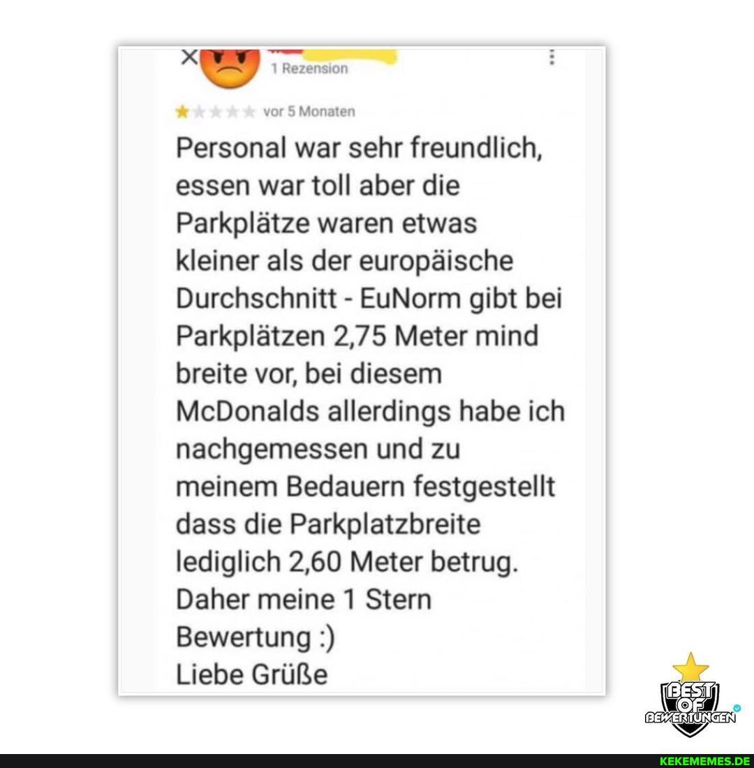 1 Rezension
vor 5 Monaten
Personal war sehr freundlich, essen war toll aber die
Parkplätze waren etwas kleiner als der europäische
Durchschnitt - EuNorm gibt bei
Parkplätzen 2,75 Meter mind breite vor, bei diesem
McDonalds allerdings habe ich nachgemessen und zu meinem Bedauern festgestellt dass die Parkplatzbreite lediglich 2,60 Meter betrug.
Daher meine 1 Stern
Bewertung
Liebe Grüße