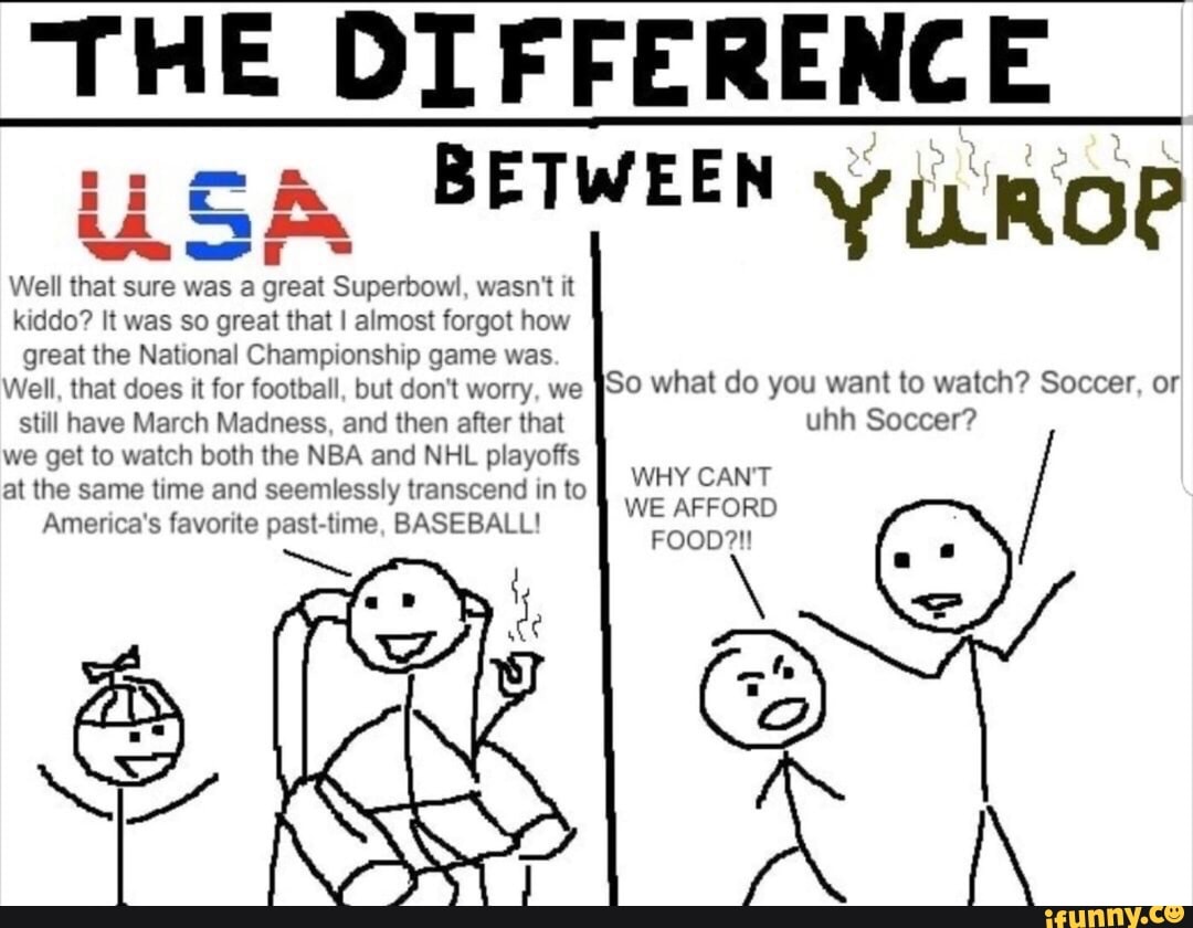 THE DIFFERENCE
ii BETWEEN YUROP
Well that sure was a great Superbowl, wasn't it kiddo? It was so great that I almost forgot how great the National Championship game was
Well, that does it for football, but don't worry, we So what do you want to watch? Soccer, or still have March Madness, and then after that uhh Soccer? we get to watch both the NBA and NHL playoffs at the same time and seemlessly transcend in to WHY CANT WE AFFORD America's favorite pas BASEBALL! FOOD?!!