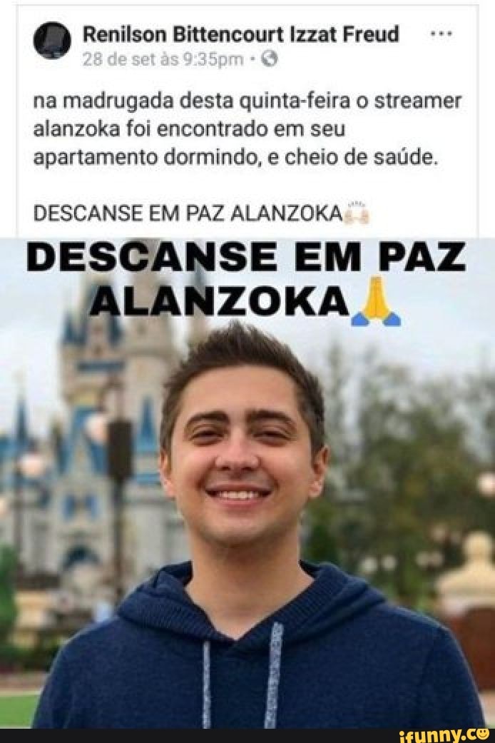 Q Renilson Bittencourt Izzat Freud
na madrugada desta quinta-feira o streamer
alanzoka foi encontrado em seu
apartamento dormindo, e cheio de saúde.
DESCANSE EM PAZ ALANZOKA
DESCANSE EM PAZ
LANZOKA.