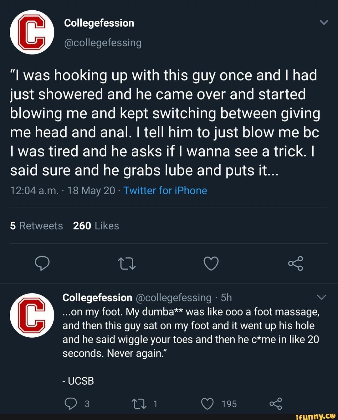 Collegefession
"I was hooking up with this guy once and I had just showered and he came over and started blowing me and kept switching between giving me head and anal. I tell him to just blow me bc
I was tired and he asks if I wanna see a trick. I said sure and he grabs lube and puts it...
a.m. - 18 May 20 -
Collegefession @collegefessing
...on my foot. My dumba** was like 000 a foot massage, and then this guy sat on my foot and it went up his hole and he said wiggle your toes and then he c*me in like 20 seconds. Never again."
- UCSB