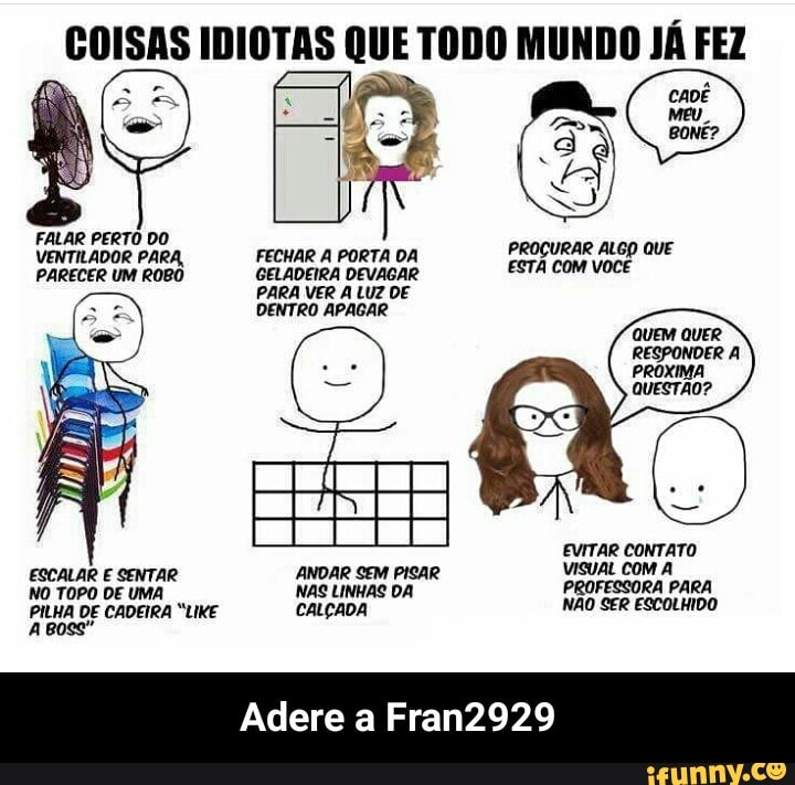 E) IDIOTAS QUE TODO MUNDO JÁ FEZ
VENTILADOR OR PARA,
FECHAR A PORTA DA
PROCURAR ALGO QUE
PARECER UM ROBO GELADEIRA DEVAGAR
ESTA com você
PARA VER A LUZ DE
DENTRO APAGAR
NO TOPO DE UMA NAS LINHAS DA
PILHA DE CADEIRA "LIKE CALÇADA NAO SER ESCOLHIDO - Adere a Fran2929